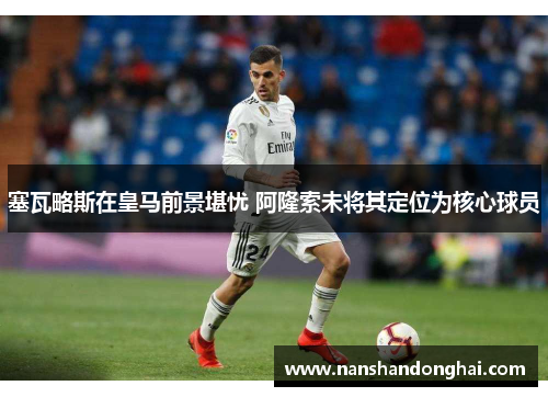 塞瓦略斯在皇马前景堪忧 阿隆索未将其定位为核心球员