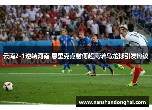 云南2-1逆转河南 恩里克点射何超离谱乌龙球引发热议