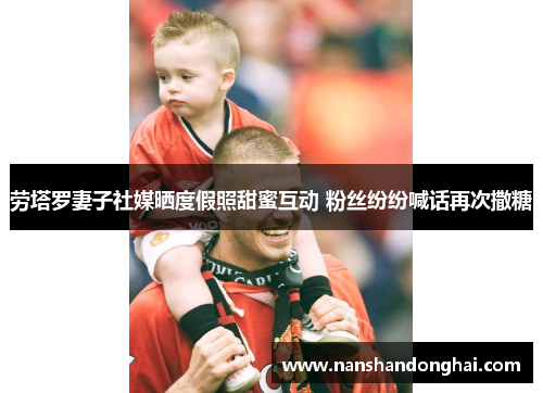 劳塔罗妻子社媒晒度假照甜蜜互动 粉丝纷纷喊话再次撒糖